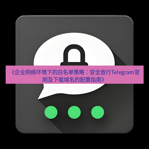 Telegram下载安装包 《企业网络环境下的白名单策略:安全放行Telegram官网及下载域名的配置指南》