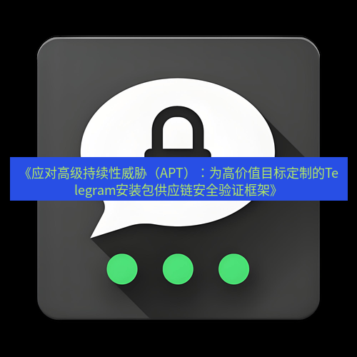 Telegram下载安装包 《应对高级持续性威胁（APT）：为高价值目标定制的Telegram安装包供应链安全验证框架》