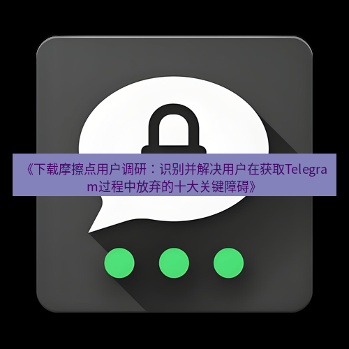 Telegram下载安装包 《下载摩擦点用户调研:识别并解决用户在获取Telegram过程中放弃的十大关键障碍》