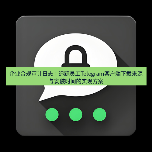 Telegram下载安装包 企业合规审计日志：追踪员工Telegram客户端下载来源与安装时间的实现方案