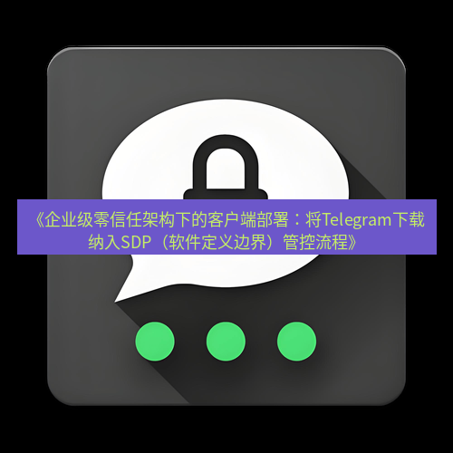 Telegram下载安装包 《企业级零信任架构下的客户端部署：将Telegram下载纳入SDP（软件定义边界）管控流程》