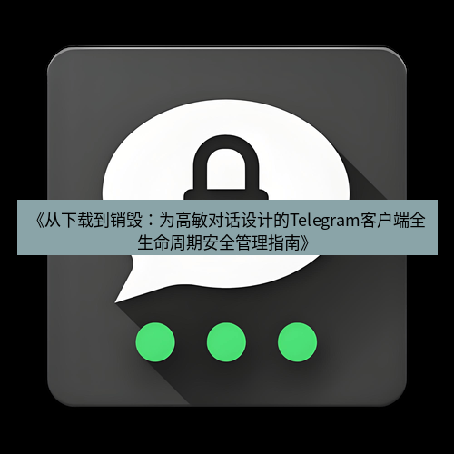 Telegram下载安装包 《从下载到销毁：为高敏对话设计的Telegram客户端全生命周期安全管理指南》