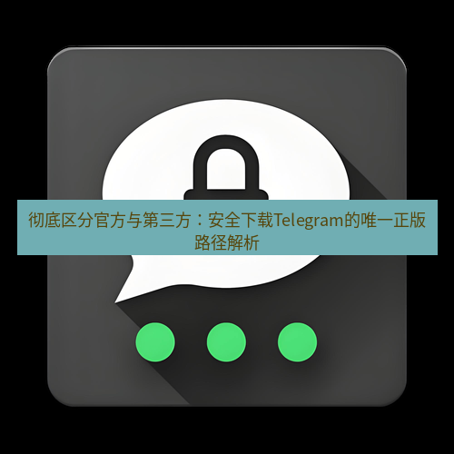 Telegram下载安装包 彻底区分官方与第三方：安全下载Telegram的唯一正版路径解析