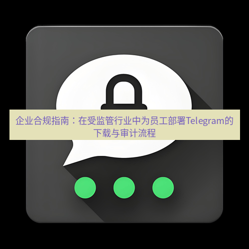 Telegram下载安装包 企业合规指南：在受监管行业中为员工部署Telegram的下载与审计流程