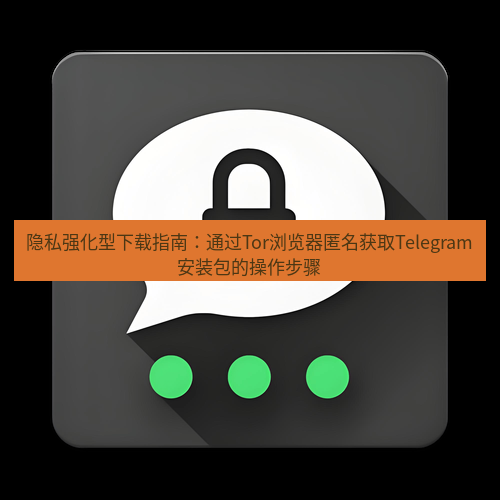 Telegram下载安装包 隐私强化型下载指南:通过Tor浏览器匿名获取Telegram安装包的操作步骤